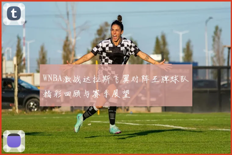 WNBA激战达拉斯飞翼对阵王牌球队精彩回顾与赛季展望