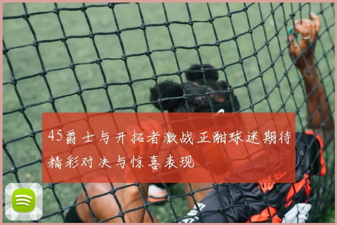45爵士与开拓者激战正酣球迷期待精彩对决与惊喜表现