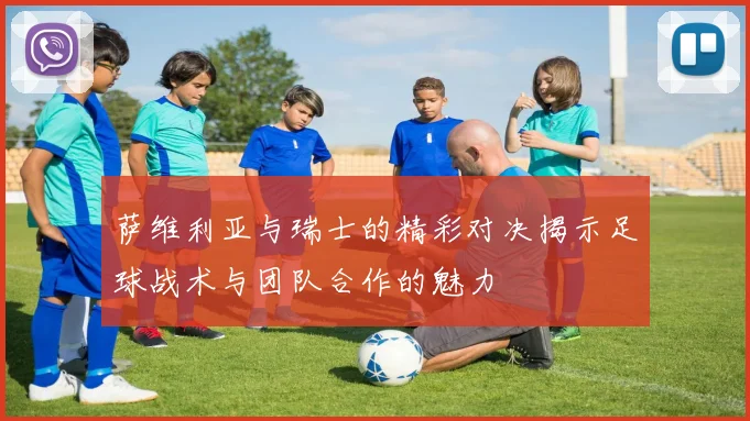 萨维利亚与瑞士的精彩对决揭示足球战术与团队合作的魅力