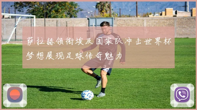 萨拉赫领衔埃及国家队冲击世界杯梦想展现足球传奇魅力