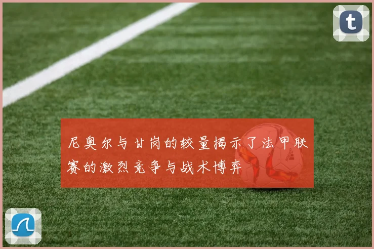 尼奥尔与甘岗的较量揭示了法甲联赛的激烈竞争与战术博弈