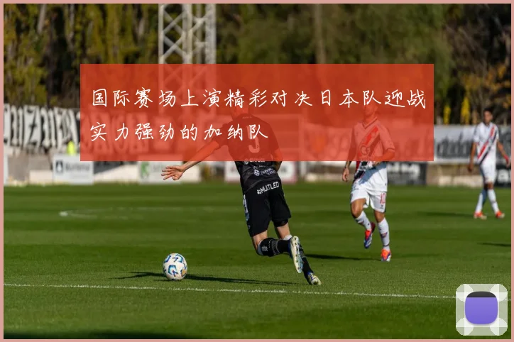 国际赛场上演精彩对决日本队迎战实力强劲的加纳队