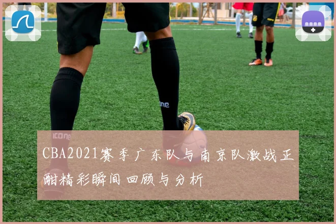 CBA2021赛季广东队与南京队激战正酣精彩瞬间回顾与分析