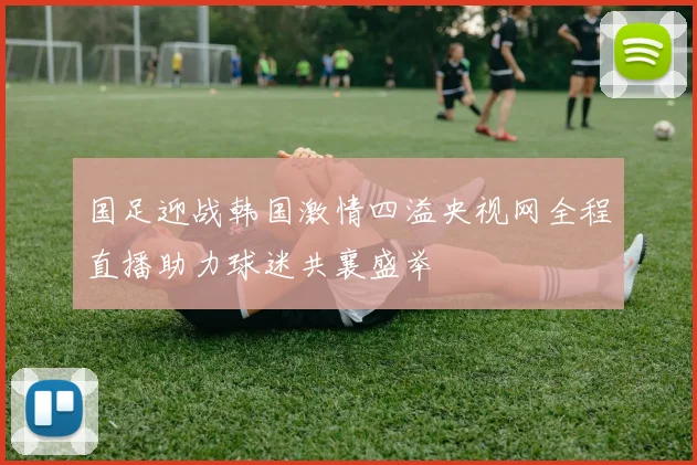 国足迎战韩国激情四溢央视网全程直播助力球迷共襄盛举