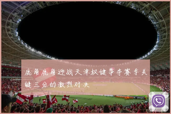 鹿角鹿角迎战天津权健争夺赛季关键三分的激烈对决