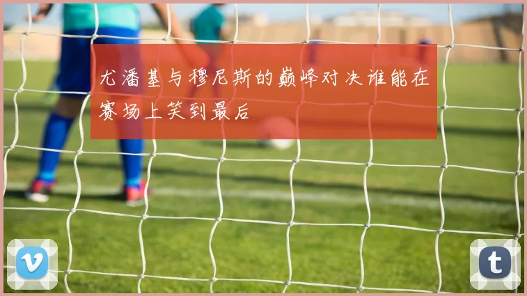 尤潘基与穆尼斯的巅峰对决谁能在赛场上笑到最后