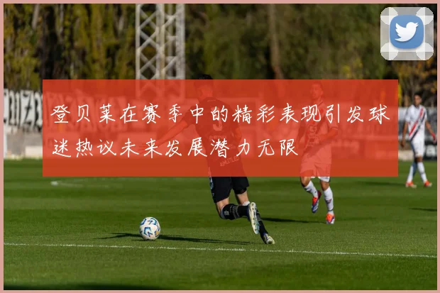 登贝莱在赛季中的精彩表现引发球迷热议未来发展潜力无限
