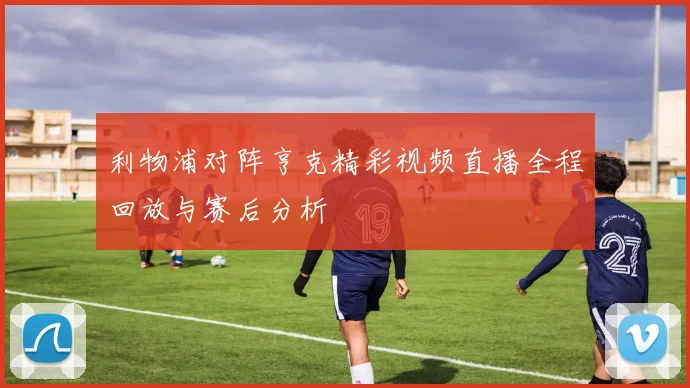 利物浦对阵亨克精彩视频直播全程回放与赛后分析