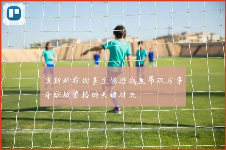 莫斯科希姆基主场迎战里昂双方争夺欧战资格的关键对决