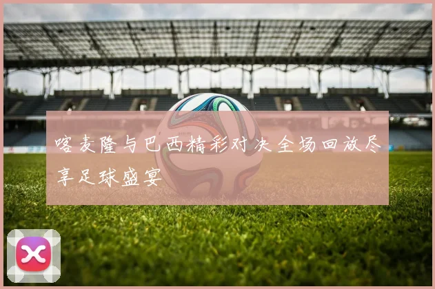 喀麦隆与巴西精彩对决全场回放尽享足球盛宴