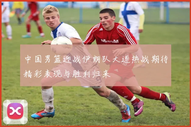 中国男篮迎战伊朗队大连热战期待精彩表现与胜利归来
