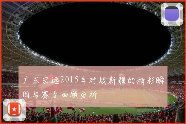 广东宏远2015年对战新疆的精彩瞬间与赛季回顾分析
