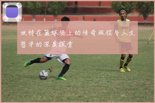 坎特在篮球场上的传奇旅程与人生哲学的深度探索