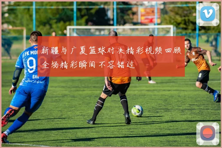 新疆与广夏篮球对决精彩视频回顾全场精彩瞬间不容错过