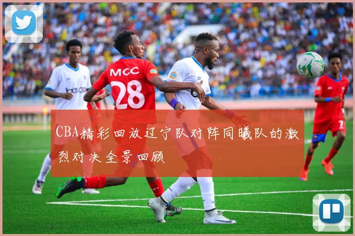 CBA精彩回放辽宁队对阵同曦队的激烈对决全景回顾