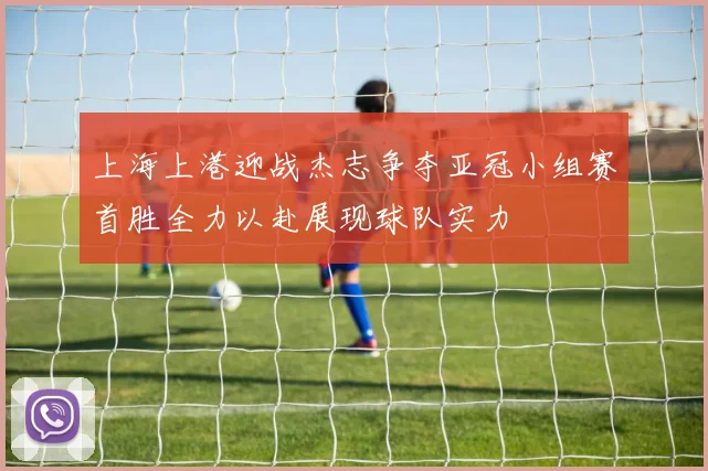 上海上港迎战杰志争夺亚冠小组赛首胜全力以赴展现球队实力