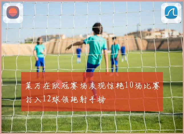 莱万在欧冠赛场表现惊艳10场比赛打入12球领跑射手榜