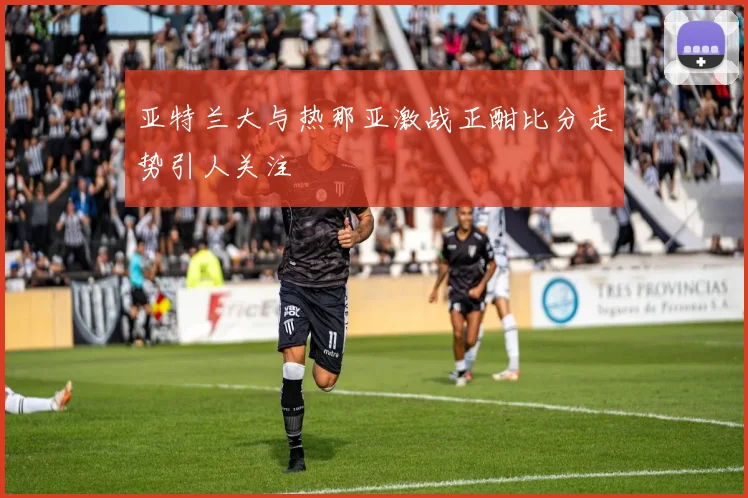 亚特兰大与热那亚激战正酣比分走势引人关注