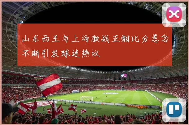 山东西王与上海激战正酣比分悬念不断引发球迷热议