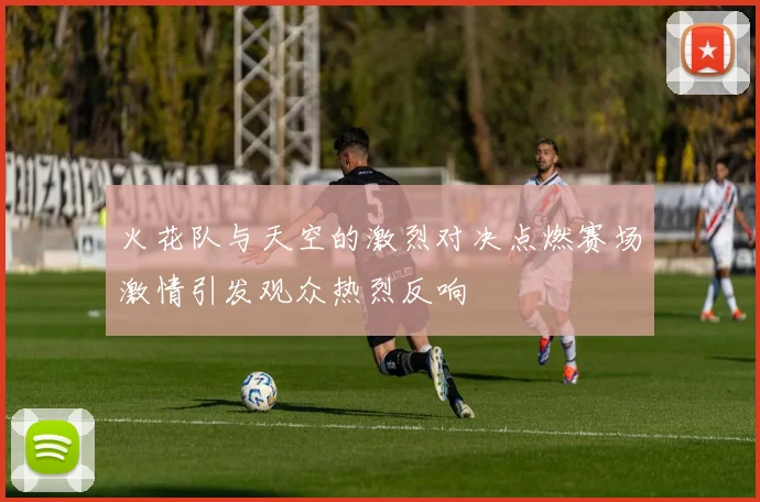 火花队与天空的激烈对决点燃赛场激情引发观众热烈反响
