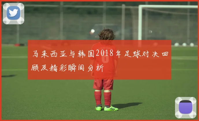马来西亚与韩国2018年足球对决回顾及精彩瞬间分析