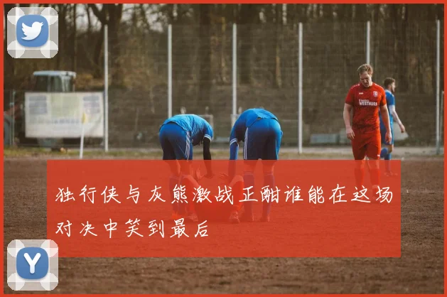 独行侠与灰熊激战正酣谁能在这场对决中笑到最后