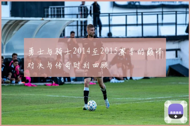 勇士与骑士2014至2015赛季的巅峰对决与传奇时刻回顾