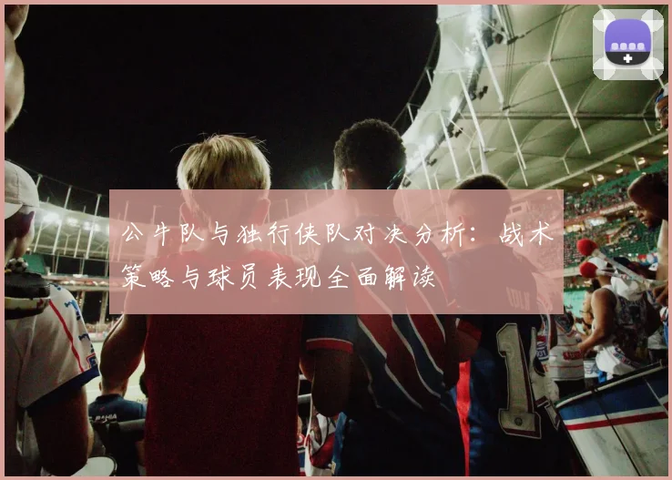 公牛队与独行侠队对决分析：战术策略与球员表现全面解读