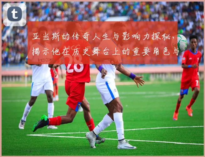 亚当斯的传奇人生与影响力探秘，揭示他在历史舞台上的重要角色与贡献
