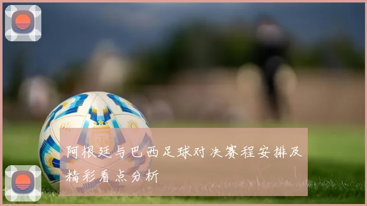 阿根廷与巴西足球对决赛程安排及精彩看点分析