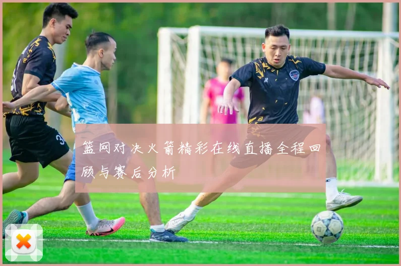 篮网对决火箭精彩在线直播全程回顾与赛后分析