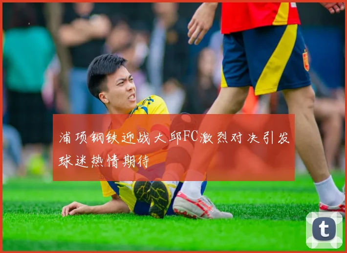 浦项钢铁迎战大邱FC激烈对决引发球迷热情期待