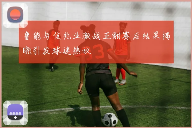 鲁能与佳兆业激战正酣赛后结果揭晓引发球迷热议