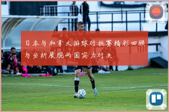 日本与加拿大排球对抗赛精彩回顾与分析展现两国实力对决