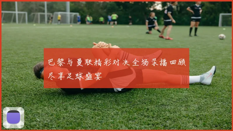 巴黎与曼联精彩对决全场录播回顾尽享足球盛宴