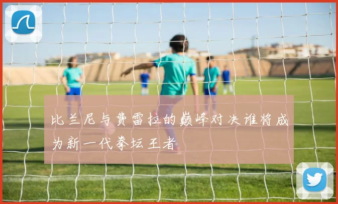 比兰尼与费雷拉的巅峰对决谁将成为新一代拳坛王者