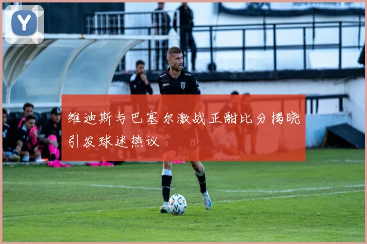 维迪斯与巴塞尔激战正酣比分揭晓引发球迷热议