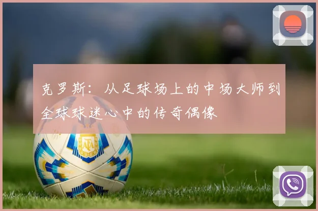 克罗斯：从足球场上的中场大师到全球球迷心中的传奇偶像