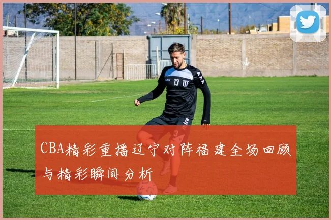 CBA精彩重播辽宁对阵福建全场回顾与精彩瞬间分析