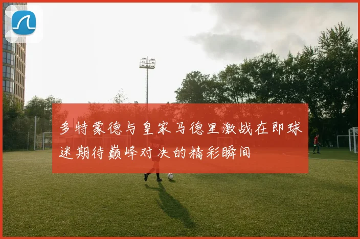 多特蒙德与皇家马德里激战在即球迷期待巅峰对决的精彩瞬间