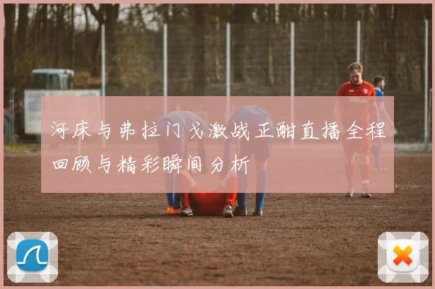 河床与弗拉门戈激战正酣直播全程回顾与精彩瞬间分析