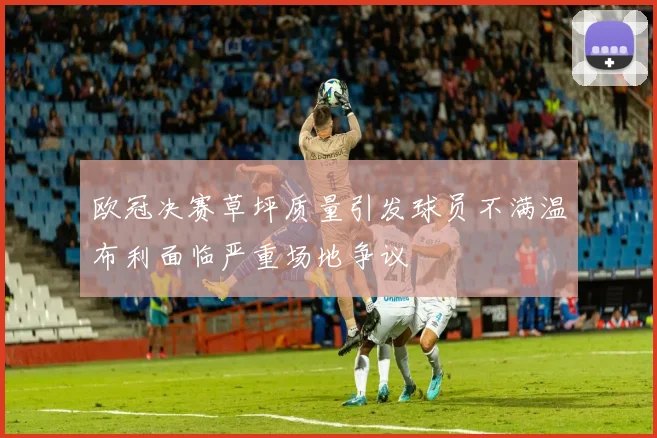 欧冠决赛草坪质量引发球员不满温布利面临严重场地争议