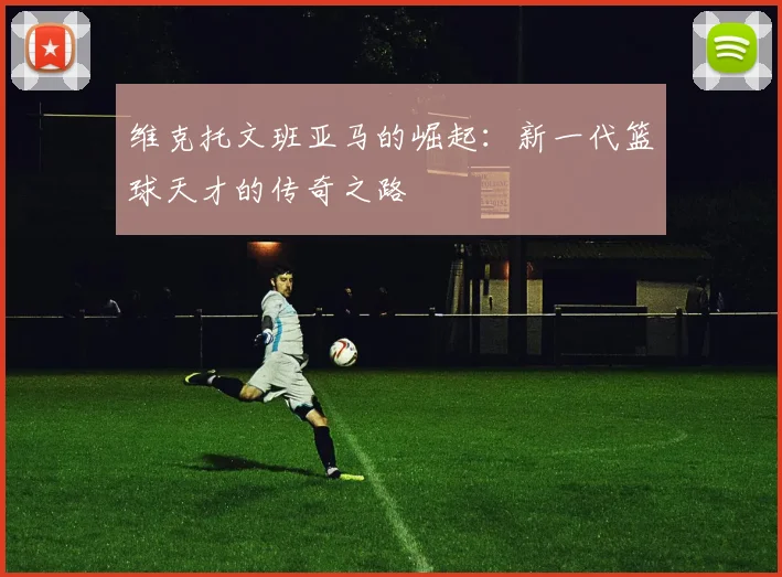 维克托文班亚马的崛起：新一代篮球天才的传奇之路