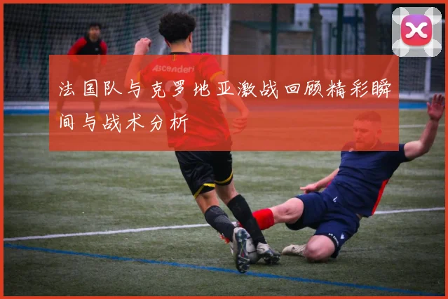 法国队与克罗地亚激战回顾精彩瞬间与战术分析