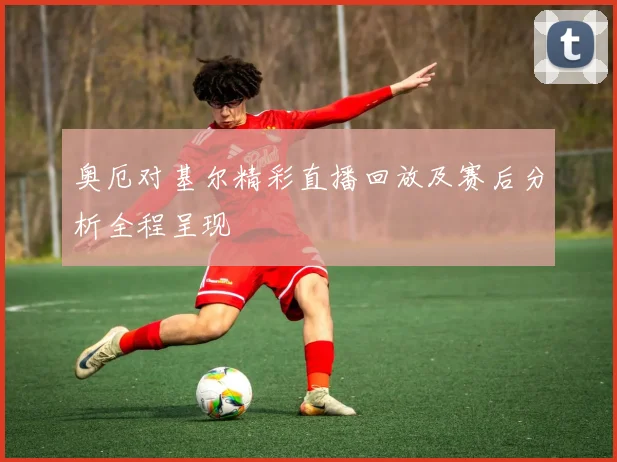 奥厄对基尔精彩直播回放及赛后分析全程呈现