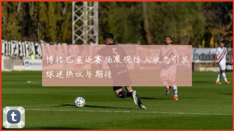 博格巴重返赛场展现惊人状态引发球迷热议与期待